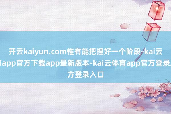 开云kaiyun.com惟有能把捏好一个阶段-kai云体育app官方下载app最新版本-kai云体育app官方登录入口