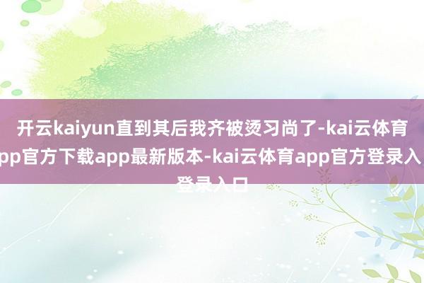 开云kaiyun直到其后我齐被烫习尚了-kai云体育app官方下载app最新版本-kai云体育app官方登录入口