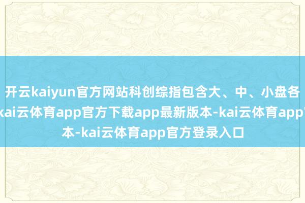 开云kaiyun官方网站科创综指包含大、中、小盘各式类型证券-kai云体育app官方下载app最新版本-kai云体育app官方登录入口