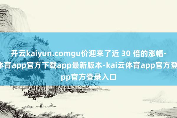 开云kaiyun.comgu价迎来了近 30 倍的涨幅-kai云体育app官方下载app最新版本-kai云体育app官方登录入口