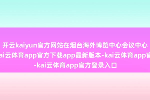 开云kaiyun官方网站在烟台海外博览中心会议中心会堂斥逐-kai云体育app官方下载app最新版本-kai云体育app官方登录入口