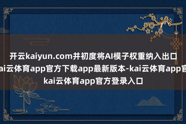 开云kaiyun.com并初度将AI模子权重纳入出口经管范围-kai云体育app官方下载app最新版本-kai云体育app官方登录入口