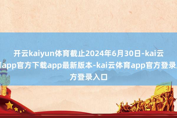 开云kaiyun体育截止2024年6月30日-kai云体育app官方下载app最新版本-kai云体育app官方登录入口