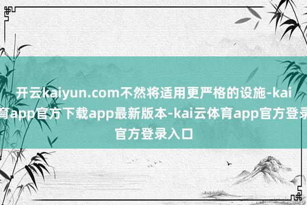 开云kaiyun.com不然将适用更严格的设施-kai云体育app官方下载app最新版本-kai云体育app官方登录入口