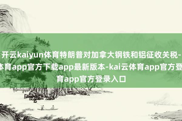开云kaiyun体育特朗普对加拿大钢铁和铝征收关税-kai云体育app官方下载app最新版本-kai云体育app官方登录入口