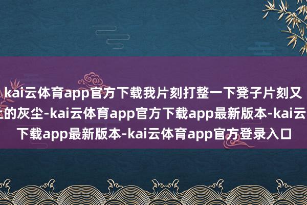 kai云体育app官方下载我片刻打整一下凳子片刻又算帐一下一稔上头沾上的灰尘-kai云体育app官方下载app最新版本-kai云体育app官方登录入口