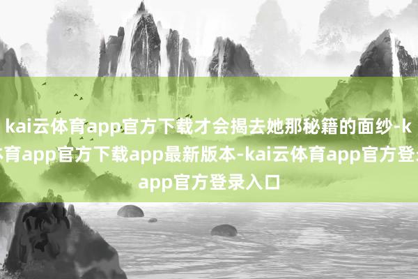 kai云体育app官方下载才会揭去她那秘籍的面纱-kai云体育app官方下载app最新版本-kai云体育app官方登录入口