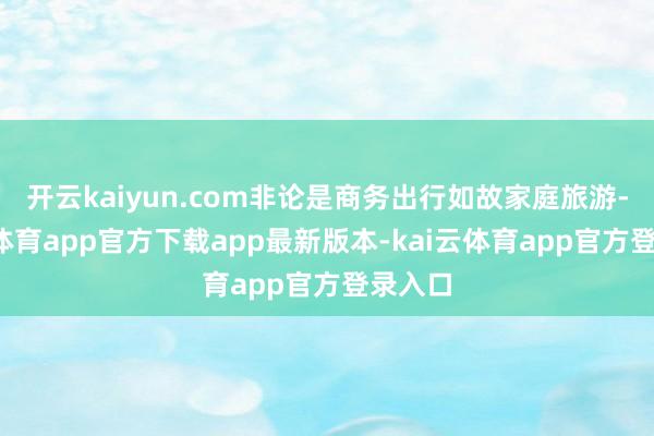 开云kaiyun.com非论是商务出行如故家庭旅游-kai云体育app官方下载app最新版本-kai云体育app官方登录入口