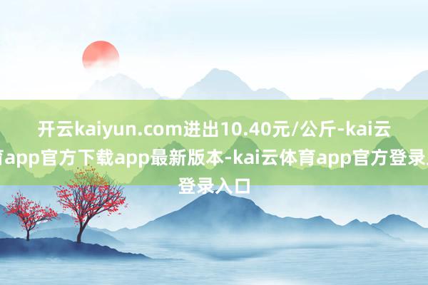 开云kaiyun.com进出10.40元/公斤-kai云体育app官方下载app最新版本-kai云体育app官方登录入口