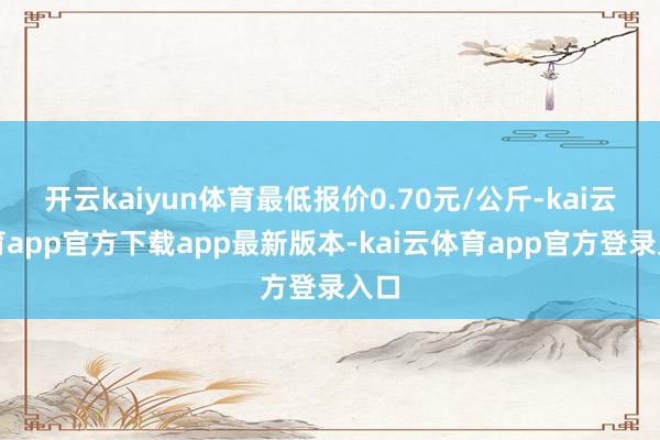 开云kaiyun体育最低报价0.70元/公斤-kai云体育app官方下载app最新版本-kai云体育app官方登录入口