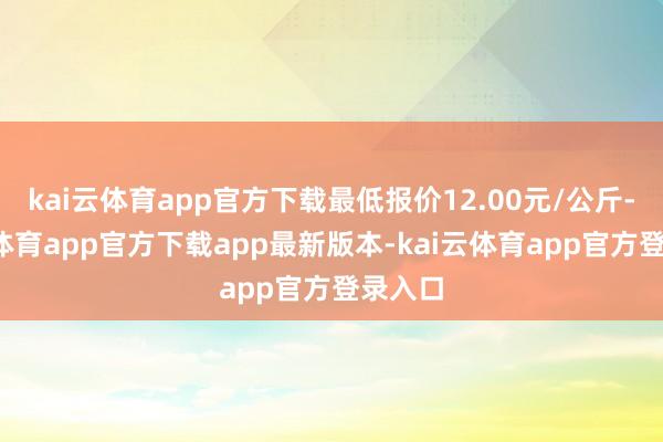 kai云体育app官方下载最低报价12.00元/公斤-kai云体育app官方下载app最新版本-kai云体育app官方登录入口