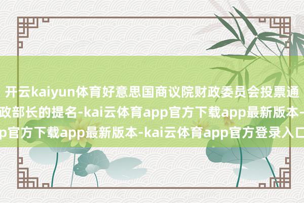 开云kaiyun体育好意思国商议院财政委员会投票通过斯科特·贝森特为财政部长的提名-kai云体育app官方下载app最新版本-kai云体育app官方登录入口