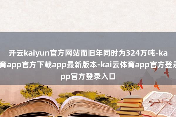 开云kaiyun官方网站而旧年同时为324万吨-kai云体育app官方下载app最新版本-kai云体育app官方登录入口