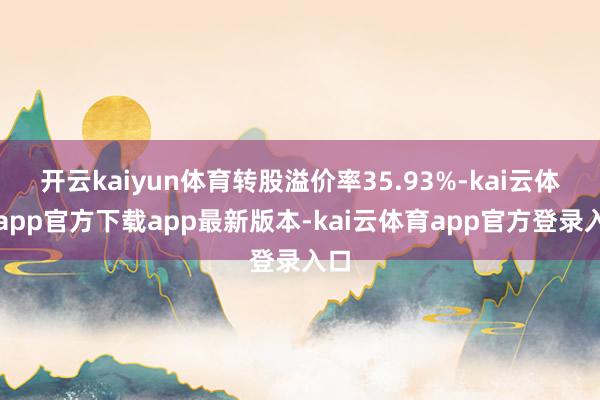 开云kaiyun体育转股溢价率35.93%-kai云体育app官方下载app最新版本-kai云体育app官方登录入口