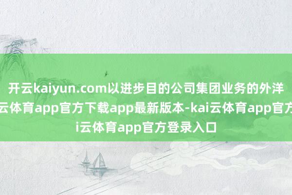 开云kaiyun.com以进步目的公司集团业务的外洋形象-kai云体育app官方下载app最新版本-kai云体育app官方登录入口