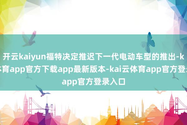 开云kaiyun福特决定推迟下一代电动车型的推出-kai云体育app官方下载app最新版本-kai云体育app官方登录入口