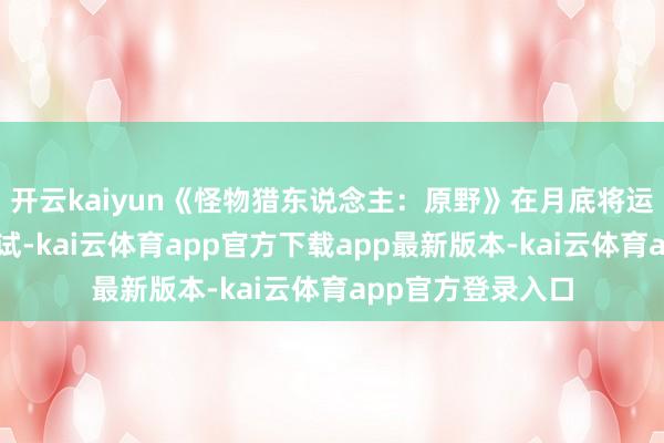 开云kaiyun《怪物猎东说念主:原野》在月底将运行第二次公开测试-kai云体育app官方下载app最新版本-kai云体育app官方登录入口