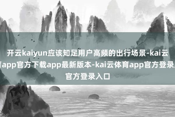 开云kaiyun应该知足用户高频的出行场景-kai云体育app官方下载app最新版本-kai云体育app官方登录入口