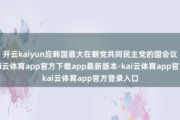 开云kaiyun应韩国最大在朝党共同民主党的国会议员条目-kai云体育app官方下载app最新版本-kai云体育app官方登录入口