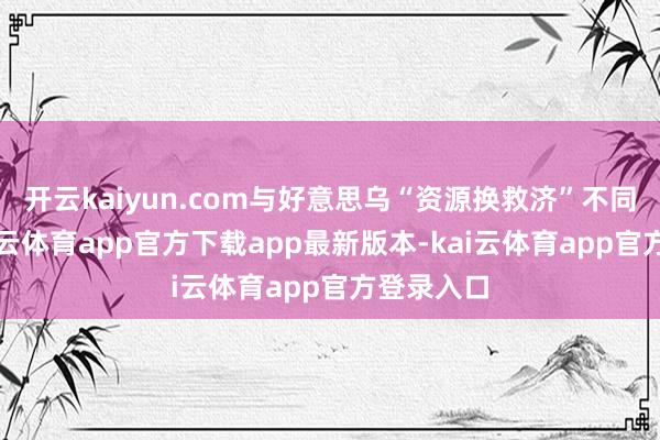 开云kaiyun.com与好意思乌“资源换救济”不同的是-kai云体育app官方下载app最新版本-kai云体育app官方登录入口