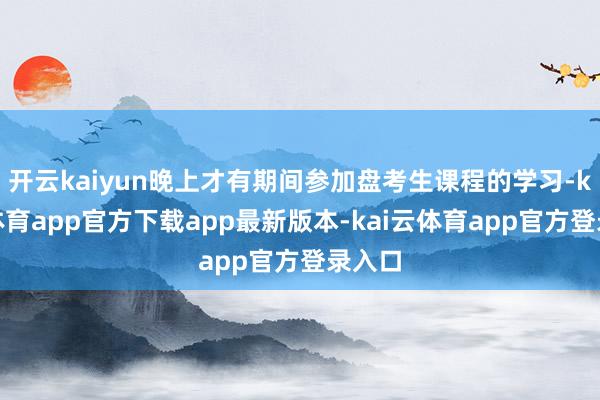 开云kaiyun晚上才有期间参加盘考生课程的学习-kai云体育app官方下载app最新版本-kai云体育app官方登录入口