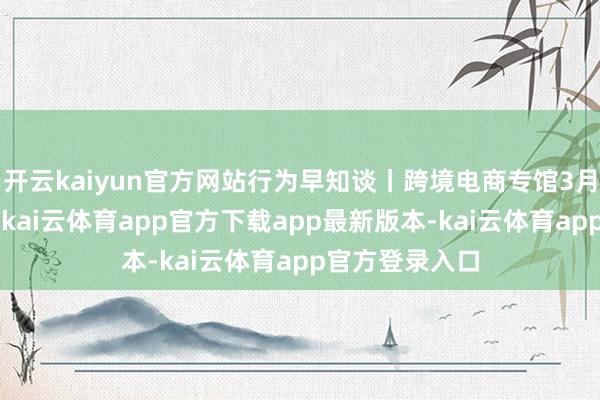 开云kaiyun官方网站行为早知谈丨跨境电商专馆3月2日行为亮点-kai云体育app官方下载app最新版本-kai云体育app官方登录入口