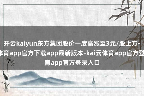 开云kaiyun东方集团股价一度高涨至3元/股上方-kai云体育app官方下载app最新版本-kai云体育app官方登录入口