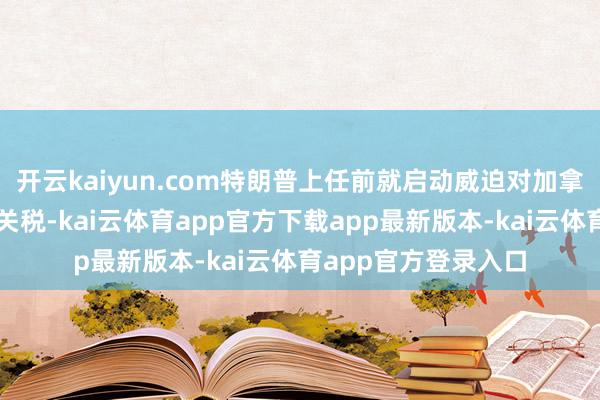 开云kaiyun.com特朗普上任前就启动威迫对加拿大征收刑事职责性关税-kai云体育app官方下载app最新版本-kai云体育app官方登录入口