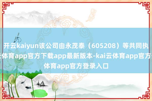 开云kaiyun该公司由永茂泰（605208）等共同执股-kai云体育app官方下载app最新版本-kai云体育app官方登录入口