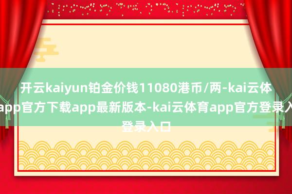 开云kaiyun铂金价钱11080港币/两-kai云体育app官方下载app最新版本-kai云体育app官方登录入口
