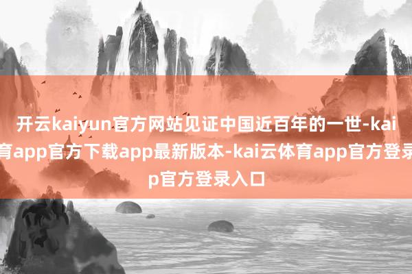 开云kaiyun官方网站见证中国近百年的一世-kai云体育app官方下载app最新版本-kai云体育app官方登录入口