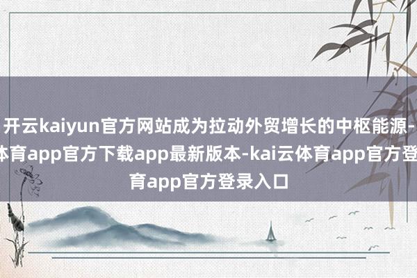 开云kaiyun官方网站成为拉动外贸增长的中枢能源-kai云体育app官方下载app最新版本-kai云体育app官方登录入口