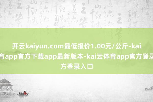 开云kaiyun.com最低报价1.00元/公斤-kai云体育app官方下载app最新版本-kai云体育app官方登录入口