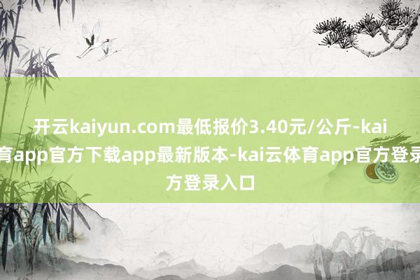 开云kaiyun.com最低报价3.40元/公斤-kai云体育app官方下载app最新版本-kai云体育app官方登录入口