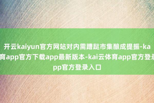 开云kaiyun官方网站对内需蹧跶市集酿成提振-kai云体育app官方下载app最新版本-kai云体育app官方登录入口