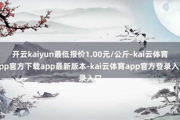 开云kaiyun最低报价1.00元/公斤-kai云体育app官方下载app最新版本-kai云体育app官方登录入口