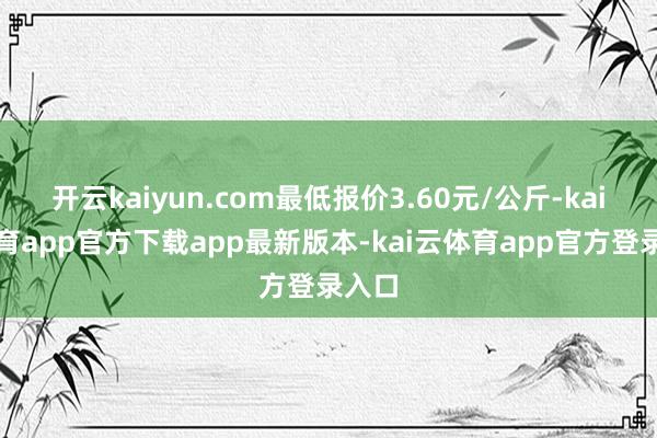 开云kaiyun.com最低报价3.60元/公斤-kai云体育app官方下载app最新版本-kai云体育app官方登录入口