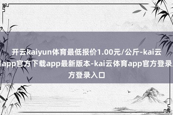 开云kaiyun体育最低报价1.00元/公斤-kai云体育app官方下载app最新版本-kai云体育app官方登录入口