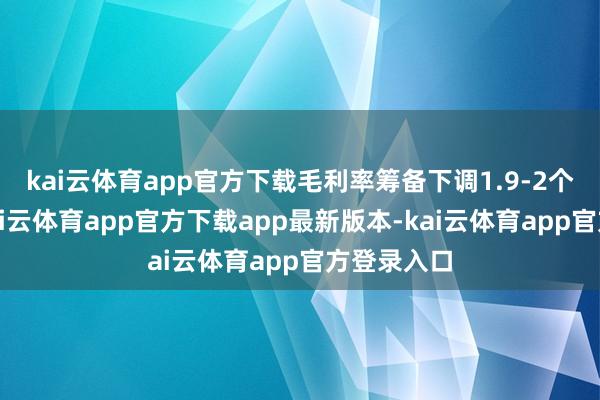 kai云体育app官方下载毛利率筹备下调1.9-2个百分点-kai云体育app官方下载app最新版本-kai云体育app官方登录入口