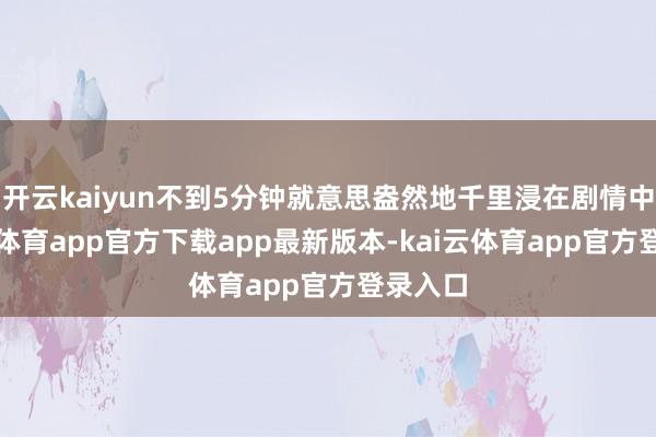 开云kaiyun不到5分钟就意思盎然地千里浸在剧情中-kai云体育app官方下载app最新版本-kai云体育app官方登录入口