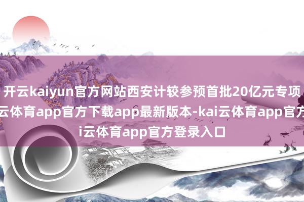 开云kaiyun官方网站西安计较参预首批20亿元专项额度-kai云体育app官方下载app最新版本-kai云体育app官方登录入口