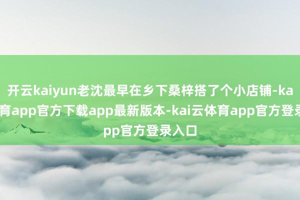 开云kaiyun老沈最早在乡下桑梓搭了个小店铺-kai云体育app官方下载app最新版本-kai云体育app官方登录入口