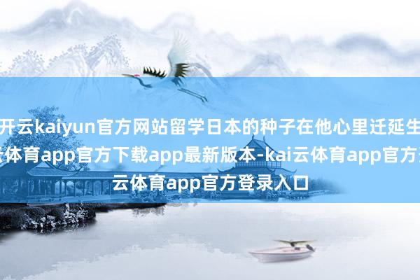 开云kaiyun官方网站留学日本的种子在他心里迁延生根-kai云体育app官方下载app最新版本-kai云体育app官方登录入口