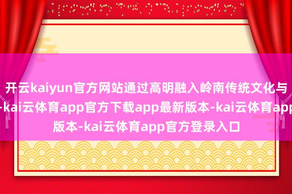 开云kaiyun官方网站通过高明融入岭南传统文化与当代科技元素-kai云体育app官方下载app最新版本-kai云体育app官方登录入口