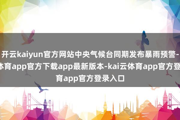 开云kaiyun官方网站中央气候台同期发布暴雨预警-kai云体育app官方下载app最新版本-kai云体育app官方登录入口