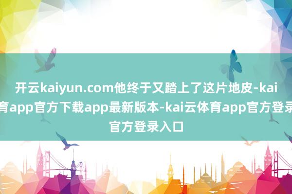 开云kaiyun.com他终于又踏上了这片地皮-kai云体育app官方下载app最新版本-kai云体育app官方登录入口