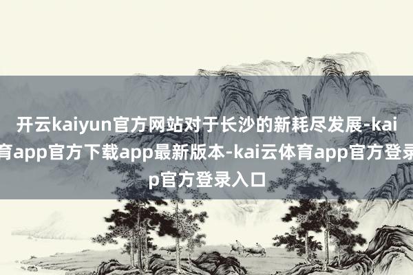 开云kaiyun官方网站对于长沙的新耗尽发展-kai云体育app官方下载app最新版本-kai云体育app官方登录入口