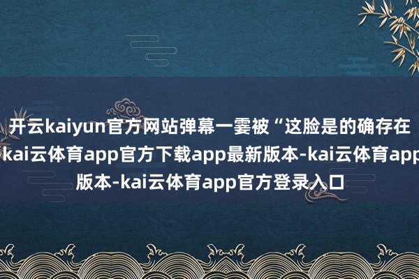 开云kaiyun官方网站弹幕一霎被“这脸是的确存在的吗？”刷屏-kai云体育app官方下载app最新版本-kai云体育app官方登录入口