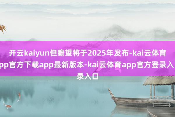 开云kaiyun但瞻望将于2025年发布-kai云体育app官方下载app最新版本-kai云体育app官方登录入口