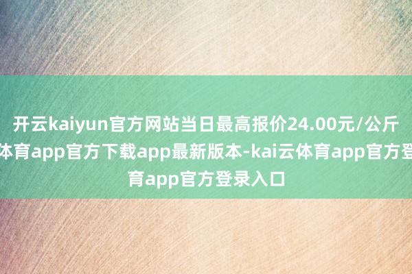 开云kaiyun官方网站当日最高报价24.00元/公斤-kai云体育app官方下载app最新版本-kai云体育app官方登录入口